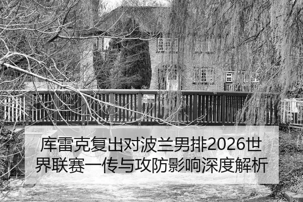 库雷克复出对波兰男排2026世界联赛一传与攻防影响深度解析